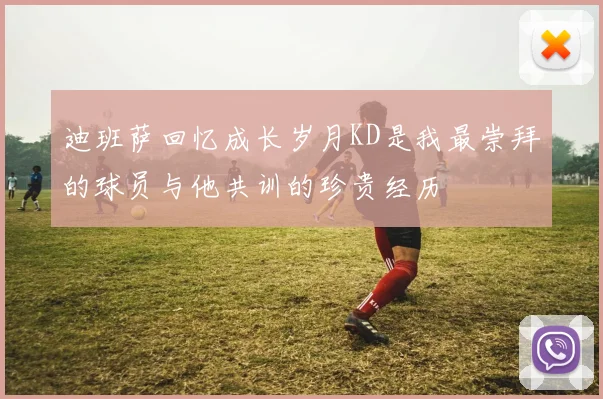 迪班萨回忆成长岁月KD是我最崇拜的球员与他共训的珍贵经历