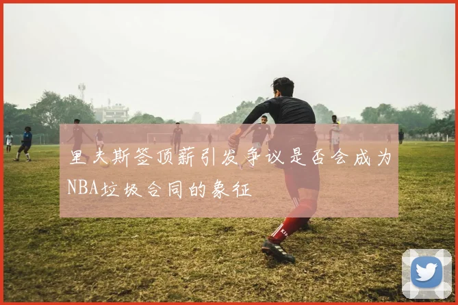 里夫斯签顶薪引发争议是否会成为NBA垃圾合同的象征