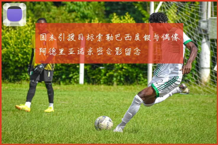 国米引援目标索勒巴西度假与偶像阿德里亚诺亲密合影留念