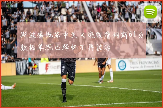 斯波感慨家中失火烧毁詹姆斯61分数据单现已释怀不再挂念