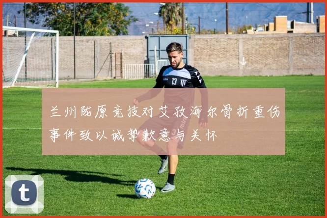 兰州陇原竞技对艾孜海尔骨折重伤事件致以诚挚歉意与关怀