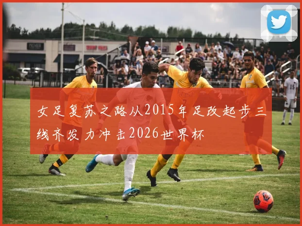 女足复苏之路从2015年足改起步三线齐发力冲击2026世界杯
