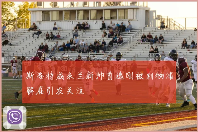 斯洛特成米兰新帅首选刚被利物浦解雇引发关注