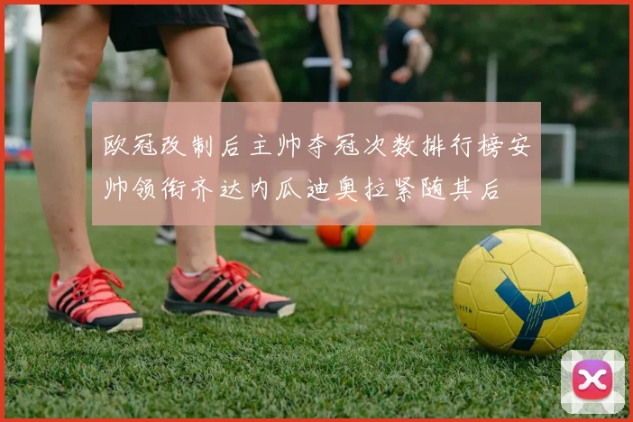 欧冠改制后主帅夺冠次数排行榜安帅领衔齐达内瓜迪奥拉紧随其后