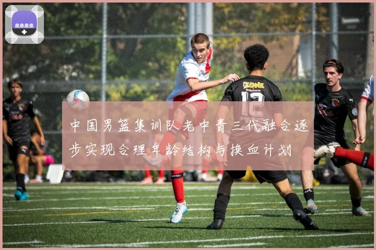 中国男篮集训队老中青三代融合逐步实现合理年龄结构与换血计划