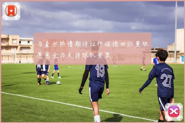 马奎尔热情期待拉什福德回归曼联愿意全力支持球队重聚