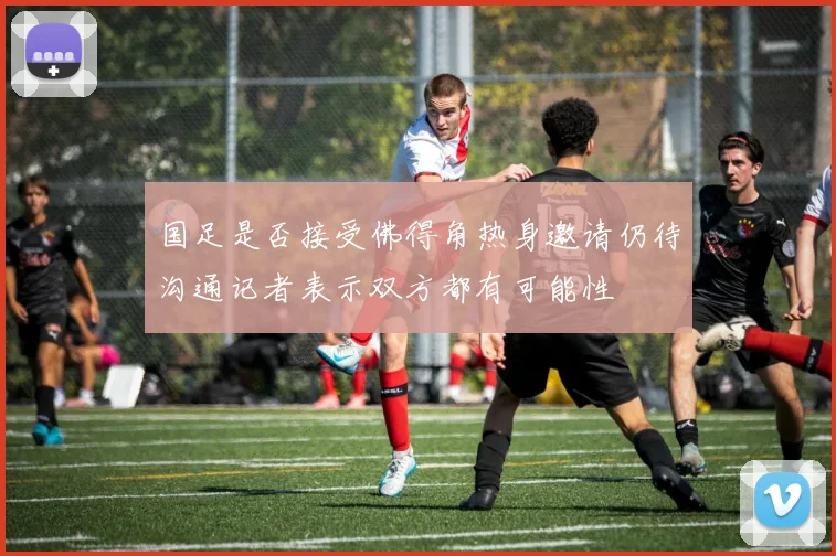 国足是否接受佛得角热身邀请仍待沟通记者表示双方都有可能性