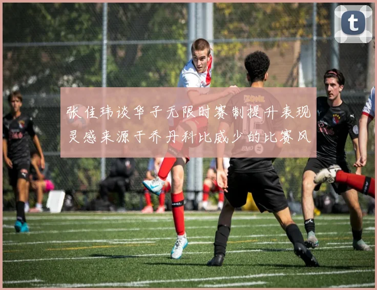 张佳玮谈华子无限时赛制提升表现灵感来源于乔丹科比威少的比赛风格
