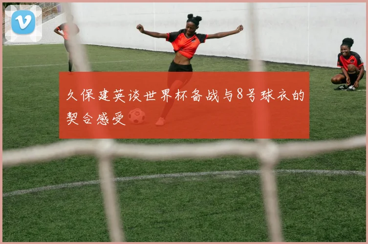 久保建英谈世界杯备战与8号球衣的契合感受