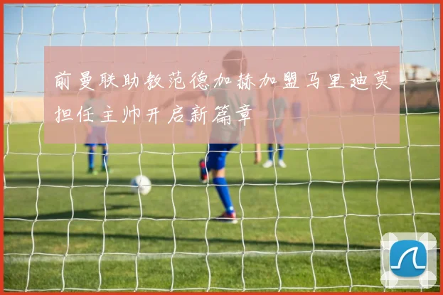 前曼联助教范德加赫加盟马里迪莫担任主帅开启新篇章