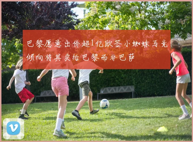 巴黎愿意出价超1亿欧签小蜘蛛马竞倾向将其卖给巴黎而非巴萨