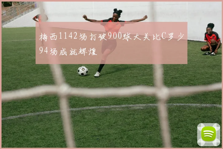 梅西1142场打破900球大关比C罗少94场成就辉煌